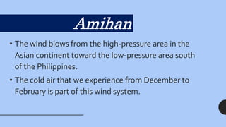 • The wind blows from the high-pressure area in the
Asian continent toward the low-pressure area south
of the Philippines.
• The cold air that we experience from December to
February is part of this wind system.
Amihan
 