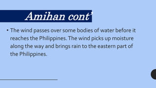 • The wind passes over some bodies of water before it
reaches the Philippines.The wind picks up moisture
along the way and brings rain to the eastern part of
the Philippines.
Amihan cont’
 