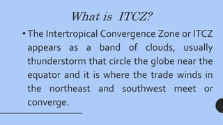 What is ITCZ?
• The Intertropical Convergence Zone or ITCZ
appears as a band of clouds, usually
thunderstorm that circle the globe near the
equator and it is where the trade winds in
the northeast and southwest meet or
converge.
 