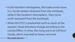 • In the Northern Hemisphere, the trade winds move
in a South western direction from the northeast,
while in the Southern Hemisphere , they move
north westward from the southeast.
• When the ITCZ is positioned north or south of the
equator, these directions change according to the
coriolis Effect .In time, the rising warm air will form
clouds, which may lead to heavy rains and
thunderstorm.
 