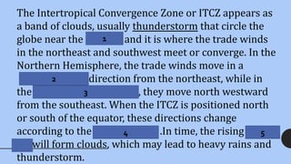 The Intertropical Convergence Zone or ITCZ appears as
a band of clouds, usually thunderstorm that circle the
globe near the equator and it is where the trade winds
in the northeast and southwest meet or converge. In the
Northern Hemisphere, the trade winds move in a
South western direction from the northeast, while in
the Southern Hemisphere , they move north westward
from the southeast. When the ITCZ is positioned north
or south of the equator, these directions change
according to the coriolis Effect .In time, the rising warm
air will form clouds, which may lead to heavy rains and
thunderstorm.
1
2
3
4 5
 