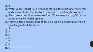 11. B
12. Water vapor is short-lived while Co2 stays in the atmosphere for years
and even centuries that is why it has a much more long-term effect.
13. Plant use carbon dioxide to make food.When trees are cut, CO2 in the
atmosphere will not be used up.
14. Planting, trees, reducing use of gasoline, walking or riding a bicycle if
travelling in short distances.
15. A
16. A
17. 1
18. D
19. D
20. C
21. C
 
