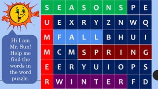 S E A S O N S P E
U E X R Y Z N W Q
M F A L L B H U I
M C M S P R I N G
E E R Y U I O P S
R W I N T E R F D
W I N T E R
S
U
M
M
E
R
S E A S O N S
Hi I am
Mr. Sun!
Help me
find the
words in
the word
puzzle.
F A L L
S P R I N G
 