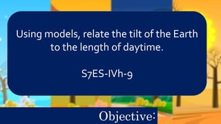 Using models, relate the tilt of the Earth
to the length of daytime.
S7ES-IVh-9
Objective:
 