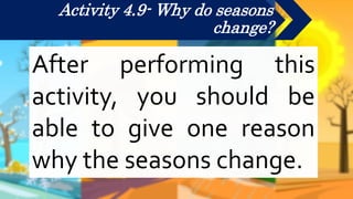Activity 4.9- Why do seasons
change?
After performing this
activity, you should be
able to give one reason
why the seasons change.
 