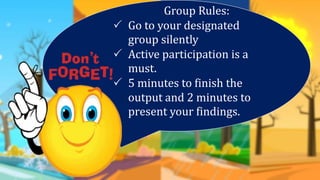 Group Rules:
 Go to your designated
group silently
 Active participation is a
must.
 5 minutes to finish the
output and 2 minutes to
present your findings.
 