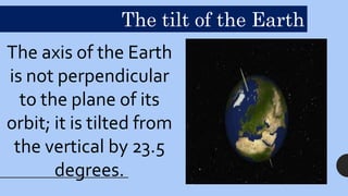 The axis of the Earth
is not perpendicular
to the plane of its
orbit; it is tilted from
the vertical by 23.5
degrees.
The tilt of the Earth
 