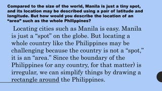 Compared to the size of the world, Manila is just a tiny spot,
and its location may be described using a pair of latitude and
longitude. But how would you describe the location of an
“area” such as the whole Philippines?
Locating cities such as Manila is easy. Manila
is just a “spot” on the globe. But locating a
whole country like the Philippines may be
challenging because the country is not a “spot,”
it is an “area.” Since the boundary of the
Philippines (or any country, for that matter) is
irregular, we can simplify things by drawing a
rectangle around the Philippines.
 