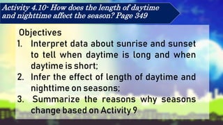 Activity 4.10- How does the length of daytime
and nighttime affect the season? Page 349
Objectives
1. Interpret data about sunrise and sunset
to tell when daytime is long and when
daytime is short;
2. Infer the effect of length of daytime and
nighttime on seasons;
3. Summarize the reasons why seasons
change based on Activity 9
 