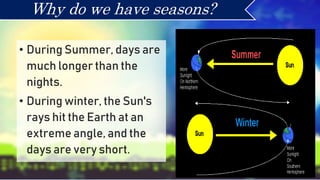 • During Summer, days are
much longer than the
nights.
• During winter, the Sun's
rays hit the Earth at an
extreme angle, and the
days are very short.
Why do we have seasons?
 