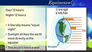Day= 12 hours
Night= 12 hours
• It literally means "equal
night".
• Sunlight strikes the earth
most directly at the
equator.
• This occurs twice a year.
Equinoxes
 