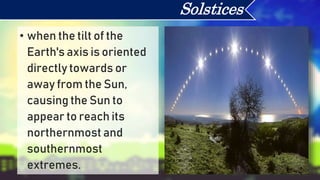 • when the tilt of the
Earth's axis is oriented
directly towards or
away from the Sun,
causing the Sun to
appear to reach its
northernmost and
southernmost
extremes.
Solstices
 