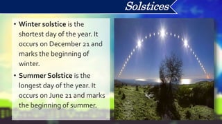 • Winter solstice is the
shortest day of the year. It
occurs on December 21 and
marks the beginning of
winter.
• Summer Solstice is the
longest day of the year. It
occurs on June 21 and marks
the beginning of summer.
Solstices
 