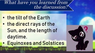 • the tilt of the Earth
• the direct rays of the
Sun, and the length of
daytime.
• Equinoxes and Solstices
What have you learned from
the discussion?
 