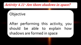 Activity 4.11- Are there shadows in space?
Objective
After performing this activity, you
should be able to explain how
shadows are formed in space
 
