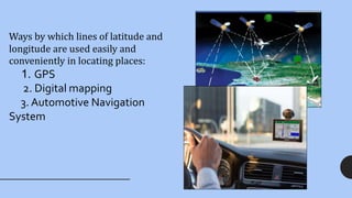 Ways by which lines of latitude and
longitude are used easily and
conveniently in locating places:
1. GPS
2. Digital mapping
3. Automotive Navigation
System
 