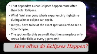How often do Eclipses Happen?
• That depends!! Lunar Eclipses happen more often
than Solar Eclipses.
• Why? Well everyone who is experiencing nighttime
during a lunar eclipse can see it.
• But you have to be at the exact spot on Earth to see a
Solar Eclipse.
• The spot on Earth is so small, that the same place only
sees a Solar Eclipse every 350 years!!
 