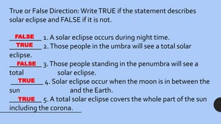 True or False Direction:WriteTRUE if the statement describes
solar eclipse and FALSE if it is not.
_________ 1. A solar eclipse occurs during night time.
_________ 2.Those people in the umbra will see a total solar
eclipse.
_________ 3.Those people standing in the penumbra will see a
total solar eclipse.
_________ 4. Solar eclipse occur when the moon is in between the
sun and the Earth.
_________ 5. A total solar eclipse covers the whole part of the sun
including the corona.
FALSE
TRUE
FALSE
TRUE
TRUE
 