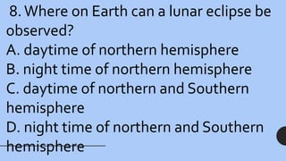 8.Where on Earth can a lunar eclipse be
observed?
A. daytime of northern hemisphere
B. night time of northern hemisphere
C. daytime of northern and Southern
hemisphere
D. night time of northern and Southern
hemisphere
 
