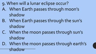 9.When will a lunar eclipse occur?
A. When Earth passes through moon’s
shadow
B. When Earth passes through the sun’s
shadow
C. When the moon passes through sun’s
shadow
D. When the moon passes through earth’s
shadow
 