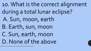 10.What is the correct alignment
during a total lunar eclipse?
A. Sun, moon, earth
B. Earth, sun, moon
C. Sun, earth, moon
D. None of the above
 