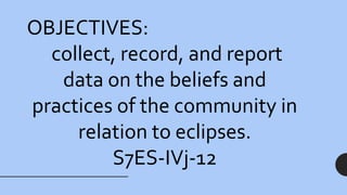 OBJECTIVES:
collect, record, and report
data on the beliefs and
practices of the community in
relation to eclipses.
S7ES-IVj-12
 