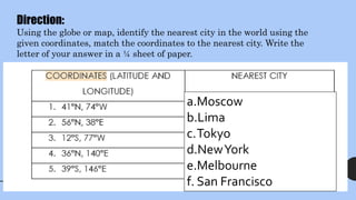 a.Moscow
b.Lima
c.Tokyo
d.NewYork
e.Melbourne
f. San Francisco
Direction:
Using the globe or map, identify the nearest city in the world using the
given coordinates, match the coordinates to the nearest city. Write the
letter of your answer in a ¼ sheet of paper.
 