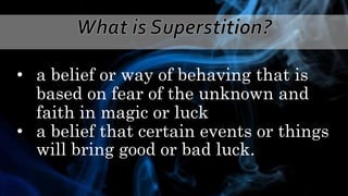 • a belief or way of behaving that is
based on fear of the unknown and
faith in magic or luck
• a belief that certain events or things
will bring good or bad luck.
 