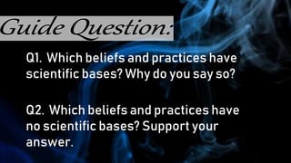 Q1. Which beliefs and practices have
scientific bases? Why do you say so?
Q2. Which beliefs and practices have
no scientific bases? Support your
answer.
 