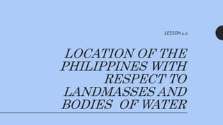 LOCATION OF THE
PHILIPPINES WITH
RESPECT TO
LANDMASSES AND
BODIES OF WATER
LESSON 4.2
 