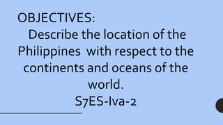 OBJECTIVES:
Describe the location of the
Philippines with respect to the
continents and oceans of the
world.
S7ES-Iva-2
 