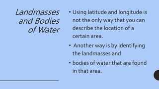 Landmasses
and Bodies
of Water
• Using latitude and longitude is
not the only way that you can
describe the location of a
certain area.
• Another way is by identifying
the landmasses and
• bodies of water that are found
in that area.
 