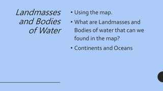 Landmasses
and Bodies
of Water
• Using the map.
• What are Landmasses and
Bodies of water that can we
found in the map?
• Continents and Oceans
 