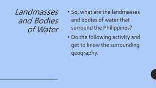 Landmasses
and Bodies
of Water
• So, what are the landmasses
and bodies of water that
surround the Philippines?
• Do the following activity and
get to know the surrounding
geography.
 