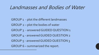 Landmasses and Bodies of Water
GROUP 1 - plot the different landmasses
GROUP 2 – plot the bodies of water
GROUP 3 - answeredGUIDED QUESTION 1
GROUP 4 - answered GUIDED QUESTION 2
GROUP 5 - answered GUIDED QUESTION 3
GROUP 6 – summarized the report.
 
