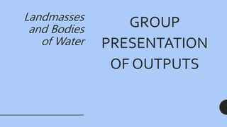 Landmasses
and Bodies
of Water
GROUP
PRESENTATION
OF OUTPUTS
 