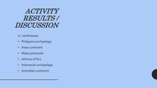 ACTIVITY
RESULTS /
DISCUSSION
A. Landmasses
• Philippine archipelago
• Asian continent
• Malay peninsula
• Isthmus of Kra
• Indonesian archipelago
• Australian continent
 