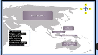 ASIA CONTINENT
AUSTRALIAN
CONTINENT
MALAY PENINSULA
INDONESIA ARCHIPELAGO
N
W
S
E
A. Landmasses
Philippine archipelago
Asian continent
Malay peninsula
Isthmus of Kra
Indonesian archipelago
Australian continent
PHIL.
ARCHIPELAGO
 
