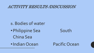 ACTIVITY RESULTS /DISCUSSION
B. Bodies of water
•Philippine Sea South
China Sea
•Indian Ocean Pacific Ocean
 