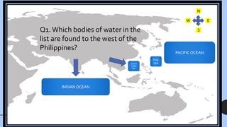 PACIFIC OCEAN
PHIL
SEA
SOUTH
CHINA
SEA
INDIAN OCEAN
N
W
S
E
Q1.Which bodies of water in the
list are found to the west of the
Philippines?
 