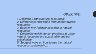 1.Describe Earth’s natural resources;
2. Differentiate renewable from nonrenewable
resources;
3. Explain why Philippines is rich in natural
resources;
4. Determine which human practices in using
natural resources are sustainable and not
sustainable;
5. Suggest ways on how to use the natural
resources sustainably…
OBJECTIVE:
 