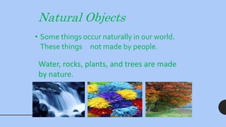 Natural Objects
• Some things occur naturally in our world.
These things not made by people.
Water, rocks, plants, and trees are made
by nature.
 