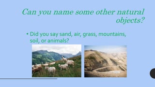 Can you name some other natural
objects?
• Did you say sand, air, grass, mountains,
soil, or animals?
 