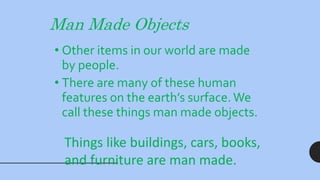 Man Made Objects
• Other items in our world are made
by people.
• There are many of these human
features on the earth’s surface. We
call these things man made objects.
Things like buildings, cars, books,
and furniture are man made.
 