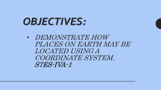 • DEMONSTRATE HOW
PLACES ON EARTH MAY BE
LOCATED USING A
COORDINATE SYSTEM.
S7ES-IVA-1
OBJECTIVES:
 