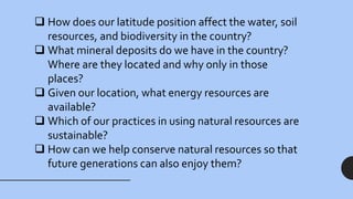  How does our latitude position affect the water, soil
resources, and biodiversity in the country?
 What mineral deposits do we have in the country?
Where are they located and why only in those
places?
 Given our location, what energy resources are
available?
 Which of our practices in using natural resources are
sustainable?
 How can we help conserve natural resources so that
future generations can also enjoy them?
 
