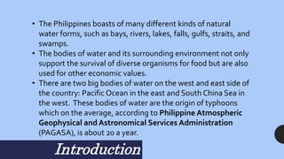 • The Philippines boasts of many different kinds of natural
water forms, such as bays, rivers, lakes, falls, gulfs, straits, and
swamps.
• The bodies of water and its surrounding environment not only
support the survival of diverse organisms for food but are also
used for other economic values.
• There are two big bodies of water on the west and east side of
the country: Pacific Ocean in the east and South China Sea in
the west. These bodies of water are the origin of typhoons
which on the average, according to Philippine Atmospheric
Geophysical and Astronomical Services Administration
(PAGASA), is about 20 a year.
Introduction
 
