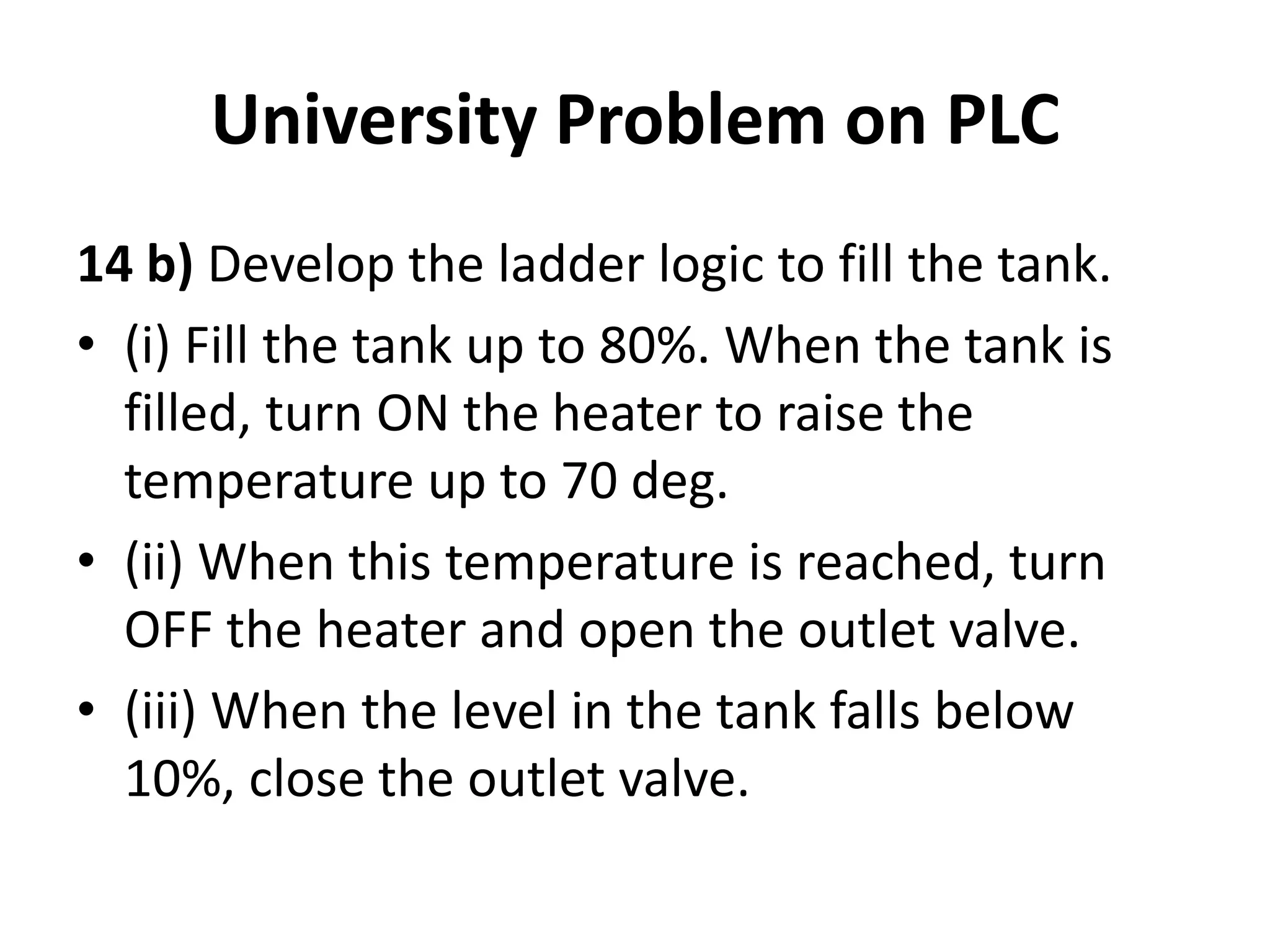 University Problem on PLC
14 b) Develop the ladder logic to fill the tank.
• (i) Fill the tank up to 80%. When the tank is
filled, turn ON the heater to raise the
temperature up to 70 deg.
• (ii) When this temperature is reached, turn
OFF the heater and open the outlet valve.
• (iii) When the level in the tank falls below
10%, close the outlet valve.
 