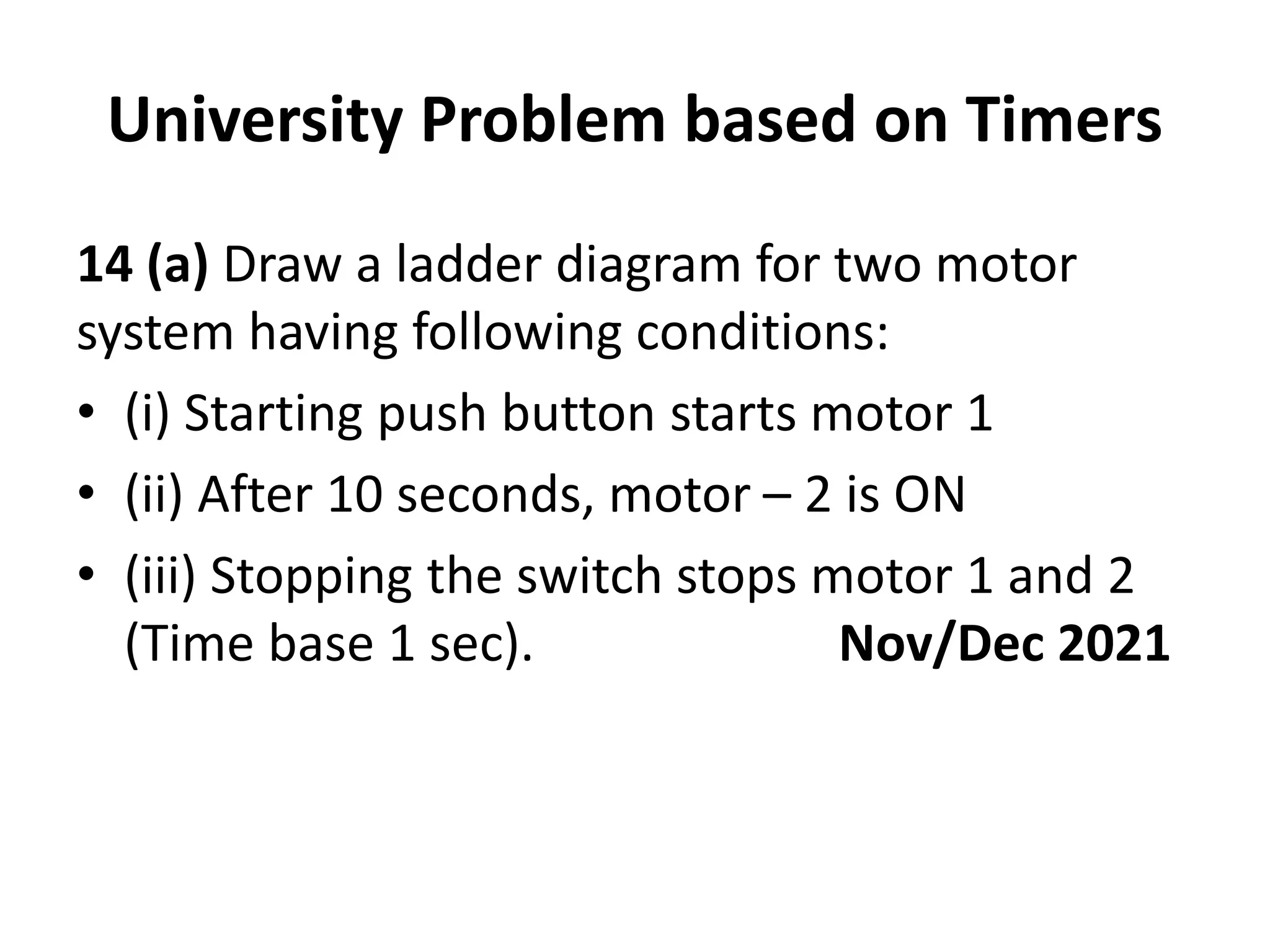 University Problem based on Timers
14 (a) Draw a ladder diagram for two motor
system having following conditions:
• (i) Starting push button starts motor 1
• (ii) After 10 seconds, motor – 2 is ON
• (iii) Stopping the switch stops motor 1 and 2
(Time base 1 sec). Nov/Dec 2021
 