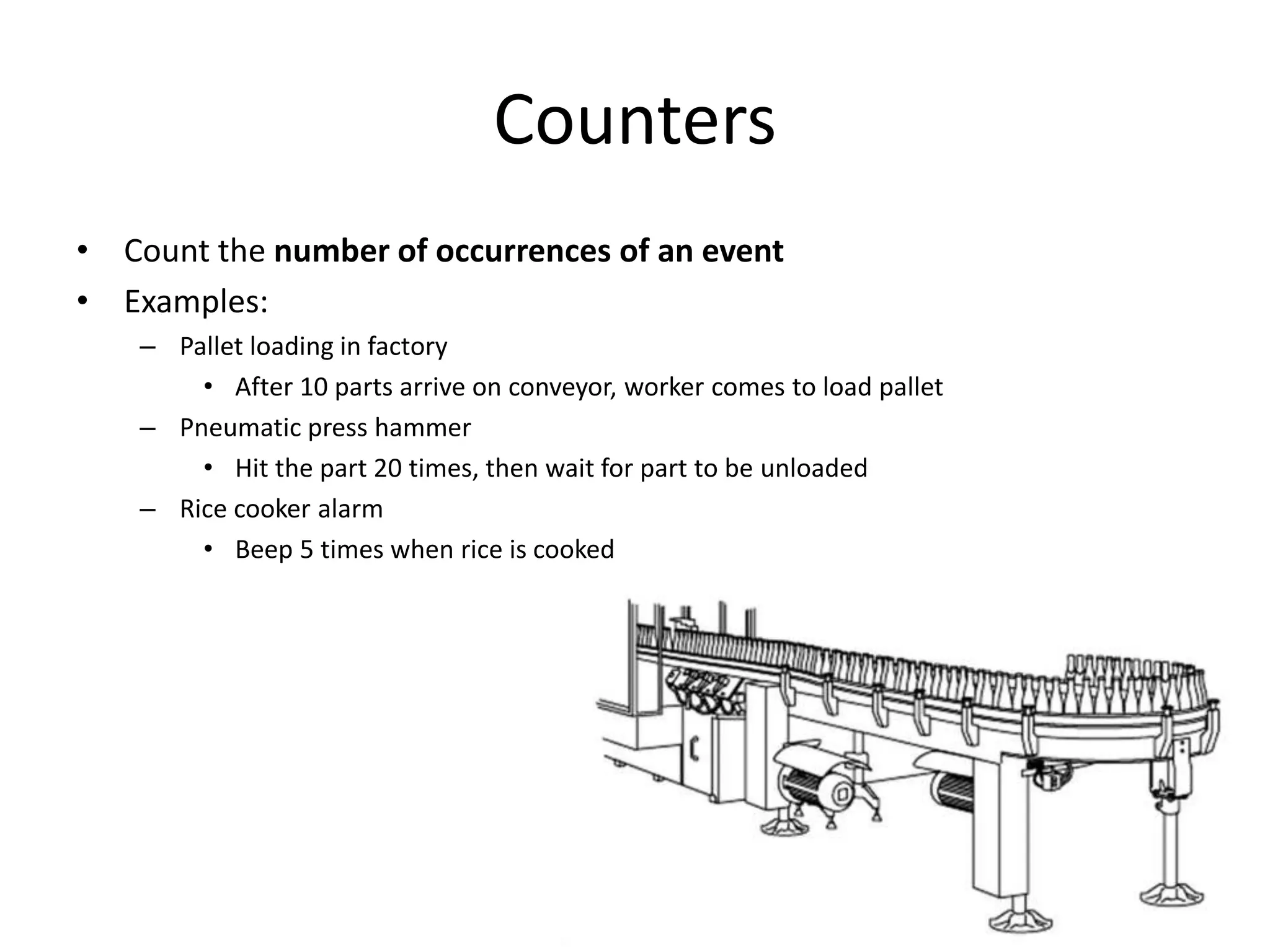 Counters
• Count the number of occurrences of an event
• Examples:
– Pallet loading in factory
• After 10 parts arrive on conveyor, worker comes to load pallet
– Pneumatic press hammer
• Hit the part 20 times, then wait for part to be unloaded
– Rice cooker alarm
• Beep 5 times when rice is cooked
 